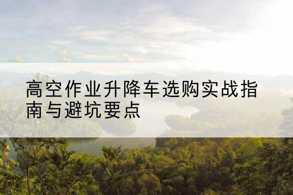 旌德升降车怎么选-高空作业升降车选购实战指南与避坑要点
