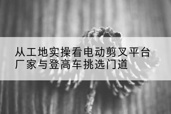 旌德电动剪叉升降平台厂家-从工地实操看电动剪叉平台厂家与登高车挑选门道