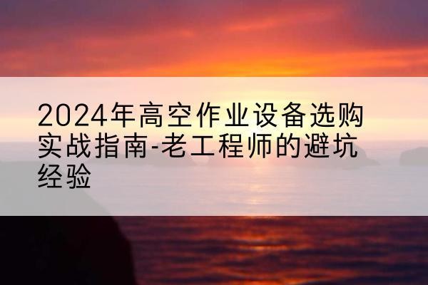 旌德高空作业升降机厂家推荐-2024年高空作业设备选购实战指南-老工程师的避坑经验
