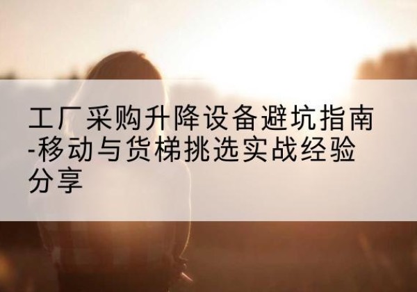 旌德移动式升降机怎么选-工厂采购升降设备避坑指南-移动与货梯挑选实战经验分享