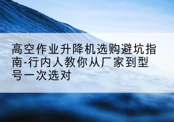旌德升降平台厂家-高空作业升降机选购避坑指南-行内人教你从厂家到型号一次选对