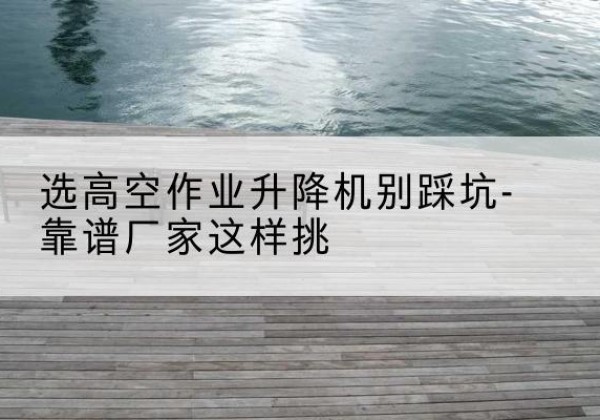 旌德剪叉式升降机厂家-选高空作业升降机别踩坑-靠谱厂家这样挑