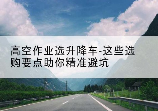 旌德升降车厂家-高空作业选升降车-这些选购要点助你*避坑