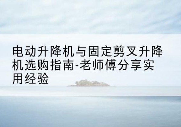 旌德电动升降机怎么选-电动升降机与固定剪叉升降机选购指南-老师傅分享实用经验