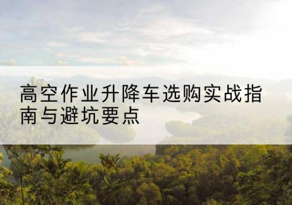 旌德升降车怎么选-高空作业升降车选购实战指南与避坑要点