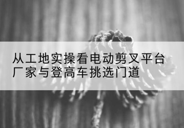 旌德电动剪叉升降平台厂家-从工地实操看电动剪叉平台厂家与登高车挑选门道