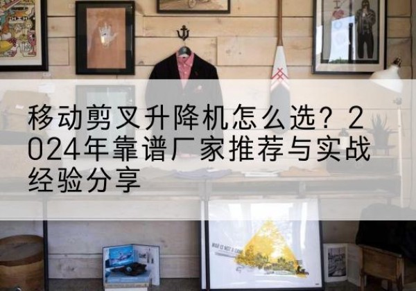 旌德升降平台厂家推荐-移动剪叉升降机怎么选？2024年靠谱厂家推荐与实战经验分享