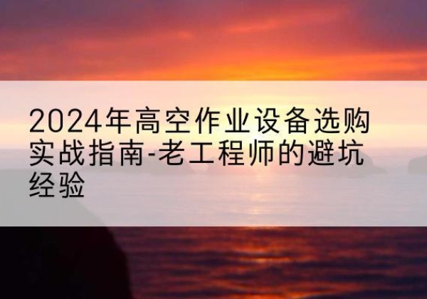 旌德高空作业升降机厂家推荐-2024年高空作业设备选购实战指南-老工程师的避坑经验